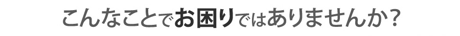 こんな悩みはありませんか？